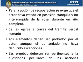 Para la acción de recuperación se exige que el actor haya estado en posesión tranquila y no interrumpida de la cosa, durante un año completo. Se las ejerce a través del trámite verbal sumario Los elementos deben ser probador por el actor aunque el demandado no haya deducido excepciones.  Las pruebas deberán ser pertinentes a la cuestiones peculiares de las acciones posesorias 
