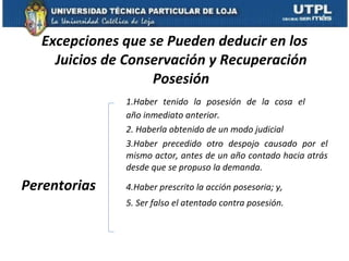 Excepciones que se Pueden deducir en los Juicios de Conservación y Recuperación Posesión 1.Haber tenido la posesión de la cosa el  año inmediato anterior. 2. Haberla obtenido de un modo judicial  3.Haber precedido otro despojo causado por el  mismo actor, antes de un año contado hacia atrás  desde que se propuso la demanda. Perentorias 4.Haber prescrito la acción posesoria; y,  5. Ser falso el atentado contra posesión. 
