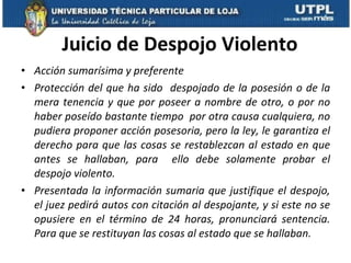Juicio de Despojo Violento Acción sumarísima y preferente Protección del que ha sido  despojado de la posesión o de la mera tenencia y que por poseer a nombre de otro, o por no haber poseído bastante tiempo  por otra causa cualquiera, no pudiera proponer acción posesoria, pero la ley, le garantiza el derecho para que las cosas se restablezcan al estado en que antes se hallaban, para  ello debe solamente probar el despojo violento.  Presentada la información sumaria que justifique el despojo, el juez pedirá autos con citación al despojante, y si este no se opusiere en el término de 24 horas, pronunciará sentencia. Para que se restituyan las cosas al estado que se hallaban.  