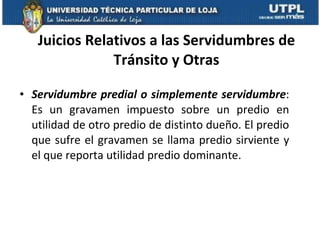 Juicios Relativos a las Servidumbres de Tránsito y Otras Servidumbre predial o simplemente servidumbre : Es un gravamen impuesto sobre un predio en utilidad de otro predio de distinto dueño. El predio que sufre el gravamen se llama predio sirviente y el que reporta utilidad predio dominante. 