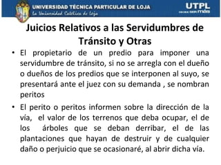 Juicios Relativos a las Servidumbres de Tránsito y Otras El propietario de un predio para imponer una servidumbre de tránsito, si no se arregla con el dueño o dueños de los predios que se interponen al suyo, se presentará ante el juez con su demanda , se nombran peritos El perito o peritos informen sobre la dirección de la vía,  el valor de los terrenos que deba ocupar, el de los  árboles que se deban derribar, el de las plantaciones que hayan de destruir y de cualquier daño o perjuicio que se ocasionaré, al abrir dicha vía.  