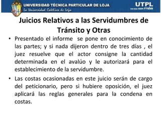 Juicios Relativos a las Servidumbres de Tránsito y Otras Presentado el informe  se pone en conocimiento de las partes; y si nada dijeron dentro de tres días , el juez resuelve que el actor consigne la cantidad determinada en el avalúo y le autorizará para el establecimiento de la servidumbre.  Las costas ocasionadas en este juicio serán de cargo del peticionario, pero si hubiere oposición, el juez aplicará las reglas generales para la condena en costas.  