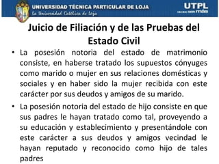 Juicio de Filiación y de las Pruebas del Estado Civil La posesión notoria del estado de matrimonio consiste, en haberse tratado los supuestos cónyuges como marido o mujer en sus relaciones domésticas y sociales y en haber sido la mujer recibida con este carácter por sus deudos y amigos de su marido.  La posesión notoria del estado de hijo consiste en que sus padres le hayan tratado como tal, proveyendo a su educación y establecimiento y presentándole con este carácter a sus deudos y amigos vecindad le hayan reputado y reconocido como hijo de tales padres 