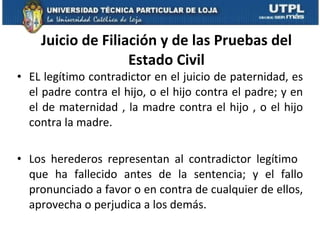 Juicio de Filiación y de las Pruebas del Estado Civil EL legítimo contradictor en el juicio de paternidad, es el padre contra el hijo, o el hijo contra el padre; y en el de maternidad , la madre contra el hijo , o el hijo contra la madre.  Los herederos representan al contradictor legítimo  que ha fallecido antes de la sentencia; y el fallo pronunciado a favor o en contra de cualquier de ellos, aprovecha o perjudica a los demás.  