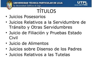 TÍTULOS Juicios Posesorios Juicios Relativos a la Servidumbre de Tránsito y Otras Servidumbres Juicio de Filiación y Pruebas Estado Civil Juicio de Alimentos Juicios sobre Disenso de los Padres Juicios Relativos a las Tutelas  