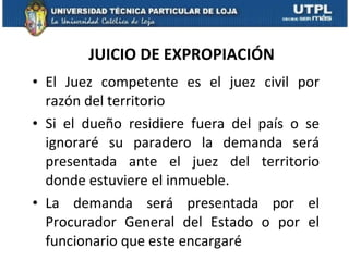 JUICIO DE EXPROPIACIÓN El Juez competente es el juez civil por razón del territorio Si el dueño residiere fuera del país o se ignoraré su paradero la demanda será presentada ante el juez del territorio donde estuviere el inmueble.  La demanda será presentada por el Procurador General del Estado o por el funcionario que este encargaré  