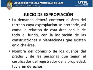 JUICIO DE EXPROPIACIÓN La demanda deberá contener el área del terreno cuya expropiación se pretende, así como la relación de esta área con la de todo el fundo, con la indicación de las construcciones y plantaciones que existen en dicha área.  Nombre del domicilio de los dueños del predio y de las personas que según el certificador del registrador de la propiedad, tuvieren derechos 