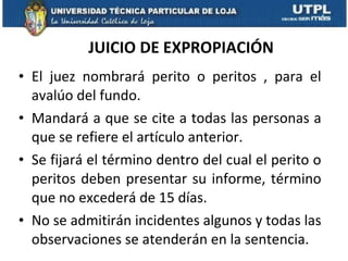 JUICIO DE EXPROPIACIÓN El juez nombrará perito o peritos , para el avalúo del fundo.  Mandará a que se cite a todas las personas a que se refiere el artículo anterior.  Se fijará el término dentro del cual el perito o peritos deben presentar su informe, término que no excederá de 15 días. No se admitirán incidentes algunos y todas las observaciones se atenderán en la sentencia. 