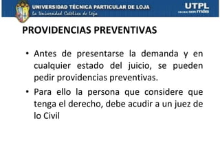 PROVIDENCIAS PREVENTIVAS Antes de presentarse la demanda y en cualquier estado del juicio, se pueden pedir providencias preventivas. Para ello la persona que considere que tenga el derecho, debe acudir a un juez de lo Civil 