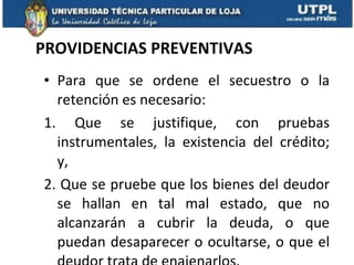PROVIDENCIAS PREVENTIVAS Para que se ordene el secuestro o la retención es necesario:  1. Que se justifique, con pruebas instrumentales, la existencia del crédito; y,  2. Que se pruebe que los bienes del deudor se hallan en tal mal estado, que no alcanzarán a cubrir la deuda, o que puedan desaparecer o ocultarse, o que el deudor trata de enajenarlos.  