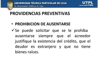 PROVIDENCIAS PREVENTIVAS PROHIBICION DE AUSENTARSE Se puede solicitar que se le prohíba  ausentarse siempre que el acreedor justifique la existencia del crédito, que el deudor es extranjero y que no tiene bienes raíces. 