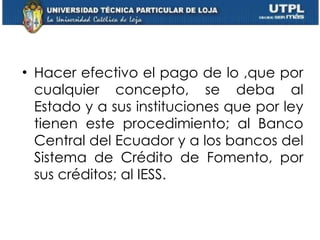 Hacer efectivo el pago de lo ,que por cualquier concepto, se deba al Estado y a sus instituciones que por ley tienen este procedimiento; al Banco Central del Ecuador y a los bancos del Sistema de Crédito de Fomento, por sus créditos; al IESS. 