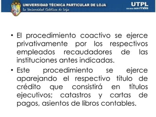 El procedimiento coactivo se ejerce privativamente por los respectivos empleados recaudadores de las instituciones antes indicadas.  Este procedimiento se ejerce aparejando el respectivo título de crédito que consistirá en títulos ejecutivos; catastros y cartas de pagos, asientos de libros contables. 