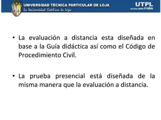 La evaluación a distancia esta dise ñada en base a la Guía didáctica así como el Código de Procedimiento Civil.  La prueba presencial está diseñada de la misma manera que la evaluación a distancia. 