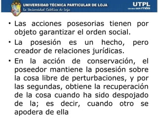 Las acciones posesorias tienen por objeto garantizar el orden social.  La posesión es un hecho, pero creador de relaciones jurídicas.  En la acción de conservación, el poseedor mantiene la posesión sobre la cosa libre de perturbaciones, y por las segundas, obtiene la recuperación de la cosa cuando ha sido despojado de la; es decir, cuando otro se apodera de ella  