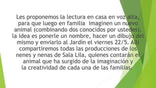 Les proponemos la lectura en casa en voz alta,
para que luego en familia imaginen un nuevo
animal (combinando dos conocidos por ustedes),
la idea es ponerle un nombre, hacer un dibujo del
mismo y enviarlo al Jardín el viernes 22/5. Allí
compartiremos todas las producciones de los
nenes y nenas de Sala Lila, quienes contarán el
animal que ha surgido de la imaginación y
la creatividad de cada una de las familias.
 