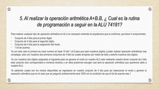 5. Al realizar la operación aritmética A+B.B, ¿ Cual es la rutina
de programación a seguir en la ALU 74181?
Para realizar cualquier tipo de operación aritmética en ALU es necesario entender la arquitectura que la conforma; que tiene 4 componentes:
• Conjunto de 4 bits para el primer digito.
• Conjunto de 4 bits para el segundo digito.
• Conjunto de 4 bits para la asignación del modo.
• 1 bit de acarreo.
Ya con esto claro lo primero es crear numero en base 10 del 1 al 9 para que sean nuestros dígitos y poder realizar operación aritméticas mas
complejas, esto con nuestros dos primeros conjuntos de 4 bits los cuales arrojaran por medio de leds y switchs nuestros dos dígitos.
Ya con nuestros dos dígitos asignados el siguiente paso es generar el modo en nuestro ALU esto mediante nuestro tercer conjunto de 4 bits
este conjunto solo corresponderá a números binarios y en ellos podremos escoger cual será la operación aritmética que queremos darle a
nuestro ALU.
Ya sabiendo cuales son los modos disponibles se ingresaran en nuestro conjunto de 4 bits para así seleccionar el modo y generar la
operación aritmética que en el caso que se pregunto anteriormente será 1000 con la condición de que el bit de acarreo sea 1
 