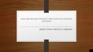 SEGUNDO BLOQUE POLITICA EDUCATIVA EN CIENCIAS
SOCIALES
JESSICA PAOLA REYES CUADRADO
 