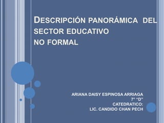 Descripción panorámica  del sector educativo no formal ARIANA DAISY ESPINOSA ARRIAGA 7° “D” CATEDRATICO: LIC. CANDIDO CHAN PECH 