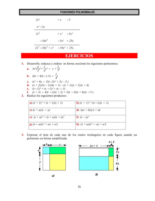 FUNCIONES POLINOMIALES 
74 
2x³ + x 5 
x² 5x 
2x5 + x³ 5x² 
10x4 5x² + 25x 
2x5 10x4 + x³ 10x² + 25x 
EJERCICIOS 
1. Desarrolle, reduzca y ordene en forma creciente los siguientes polinomios. 
a. 3x²( 
4 
5 
x³+ 
1 
4 
x²  x + 
3 
7 
) 
b. (4x + 6)( 1.5x + 
1 
4 
) 
c. (x² + 6x  5)( 5x² + 2x – 3 ) 
d. (x + 2)(2x  1)(4x + 1)  (x + 1)(x + 2)(x + 4) 
e. (x 1)³ + (x 1)²  (x  1) 
f. (x + 3)  4(x 1)(x + 2) + 3(x 3)(x + 6)(x 5 ) 
2. Realice los siguientes productos: 
a) (x + 1)² = (x + 1)(x + 1) b) (x  1)² =(x 1)(x  1) 
c) (x + a)(x  a) d) (ax + b)(cx + d) 
e) (x + a)³ = (x + a)(x + a)² f) (x  a)³ 
g) (x  a)(x² + ax + a²) h) (x + a)(x²  ax + a²) 
3. Expresar el área de cada uno de los cuatro rectángulos en cada figura usando un 
polinomio en forma simplificada. 
 