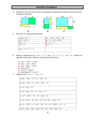 FUNCIONES POLINOMIALES 
75 
4. Encontrar el área de cada uno de los siguientes rectángulos por adición de las áreas de los 
rectángulos pequeños. 
5. Factorizar los siguientes polinomios: 
a) 2ax + 3a b)  25 t³  75t²  45t 
c) x²  2x + 1 d) t²  1.2t + 0.36 
e) x²  1 f) x³  1 
g) x³ + 1 h) x4  1 
i) ( x + 1 )³  x³  1 
6. Dados los polinomios p(x) = 3x4  x² + 5, q(x) = 2x³ + x²  5 y r(x) = 3x³. Ordene los 
siguientes polinomios según las potencias decrecientes de x. 
a) p(x) + 4q(x) + 5r(x)= 
b) p(x)  q(x) + 3r(x)= 
c) p(x) + 2q(x)  2r(x)= 
d) p(x)× q(x) = 
e) [p(x)]²  [q(x)]² = 
f) [p(x)]²[q(x)]² + [r(x)]³ = 
7. Exprese como an xⁿ + …+ a1 x + a0 : 
a) (2x + 3)(x² + 1) + (x  1)(x  2) 
b) x(x + 1)(x² + 1)  (2x + 1)(2x  1) 
c) (x + a)(x + b) 
d) (x + a)(x + b)  (x + a )(x + c) 
e) (x² + 1)(2x  1)  (x² + 1)(x² + 2) 
f) (x + 2)²(x + 4)  x(x² + 4x + 6) + 5(x  1)(2x  1) 
g) (x + 2)²(x² + 1) + x(x + 2)(x + 3) + (x + 2)(3x²  5x  5) 
h) (x + 1)(x + 2)(x + 3)(x + 4)  x(x + 1)(x + 2)(x + 3) 
 