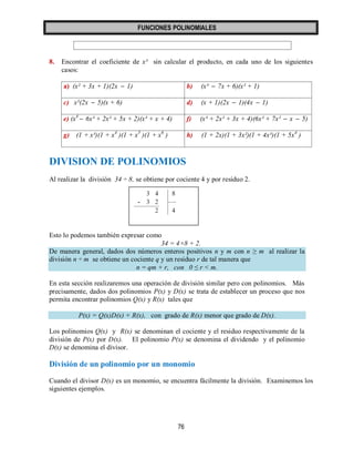 FUNCIONES POLINOMIALES 
76 
8. Encontrar el coeficiente de x³ sin calcular el producto, en cada uno de los siguientes 
casos: 
a) (x² + 3x + 1)(2x  1) b) (x³  7x + 6)(x² + 1) 
c) x²(2x  5)(x + 6) d) (x + 1)(2x  1)(4x  1) 
e) (x4  6x³ + 2x² + 5x + 2)(x³ + x + 4) f) (x³ + 2x² + 3x + 4)(6x³ + 7x²  x  5) 
g) (1 + x³)(1 + x4 )(1 + x5 )(1 + x6 ) h) (1 + 2x)(1 + 3x²)(1 + 4x³)(1 + 5x4 ) 
DIVISION DE POLINOMIOS 
Al realizar la división 34 ÷ 8, se obtiene por cociente 4 y por residuo 2. 
Esto lo podemos también expresar como 
34 = 4×8 + 2. 
De manera general, dados dos números enteros positivos n y m con n ≥ m al realizar la 
división n ÷ m se obtiene un cociente q y un residuo r de tal manera que 
n = qm + r, con 0 ≤ r < m. 
En esta sección realizaremos una operación de división similar pero con polinomios. Más 
precisamente, dados dos polinomios P(x) y D(x) se trata de establecer un proceso que nos 
permita encontrar polinomios Q(x) y R(x) tales que 
P(x) = Q(x)D(x) + R(x), con grado de R(x) menor que grado de D(x). 
Los polinomios Q(x) y R(x) se denominan el cociente y el residuo respectivamente de la 
división de P(x) por D(x). El polinomio P(x) se denomina el dividendo y el polinomio 
D(x) se denomina el divisor. 
División de un polinomio por un monomio 
Cuando el divisor D(x) es un monomio, se encuentra fácilmente la división. Examinemos los 
siguientes ejemplos. 
 