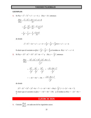 FUNCIONES POLINOMIALES 
77 
EJEMPLOS 
1. Si P(x) = x6  7x5 + x²  x + 4 y D(x) = 5x³, entonces 
P(x) 
D(x) 
= 
x6 - 7x5 + 3x³ + x² - x + 4 
5x³ 
= 
x6 
5x3  
7x5 
5x³ 
+ 
3x³ 
5x³ 
+ 
x² - x + 4 
5x³ 
= 
1 
5 
x³  
7 
5 
x² + 
3 
5 
+ 
x²-x+4 
5x³ 
, 
de donde 
x6 7x5 + 3x³ + x²  x + 4 = ( 
1 
5 
x³  
7 
5 
x² + 
3 
5 
)(5x³) + x²  x + 4. 
Es decir que el cociente es Q(x) = 
1 
5 
x³  
7 
5 
x² + 
3 
5 
y el residuo es R(x) = x²  x + 4. 
2. Si P(x) = 2x8 - 3x7 + 5x6 - 2x4 - 6x + 7 y D(x ) = - 
1 
2 
x5, entonces 
P(x) 
D(x) 
= 
2x8 - 3x7 + 5x6 - 2x4 - 6x + 7 
- 
1 
2 
x5 
= 
2x8 
- 
1 
2 
x5 
 
3x7 
- 
1 
2 
x5 
+ 
5x6 
- 
1 
2 
x5 
+ 
- 2x² - 6x + 7 
- 
1 
2 
x5 
=  4x³ + 6x²  10x + 
- 2x² - 6x + 7 
- 
1 
2 
x5 
, 
de donde 
2x8  3x7 + 5x6  2x4 6x + 7 = (  4x³ + 6x² 10x)(  
1 
2 
x5 ) + ( 2x²  6x + 7). 
Es decir que el cociente es Q(x) = 4x³ + 6x² 10x y el residuo es R(x) =  2x²  6x + 
7. 
EJERCICIOS 
1. Calcular 
( ) 
, 
( ) 
P x 
D x 
en cada uno de los siguientes casos: 
 
