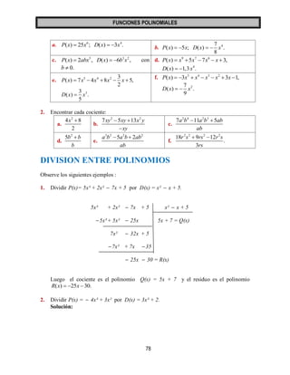 FUNCIONES POLINOMIALES 
78 
a. 6 4 P(x)  25x ; D(x)  3x . 
b. 4 7 
( ) 5 ; ( ) . 
8 
P x   x D x   x 
c. 5 3 2 P(x)  2abx , D(x)  6b x , con 
b  0. 
d. 9 7 6 P(x)  x 5x 7x  x 3, 
4 D(x)  1,3x . 
e. 5 4 2 3 
( ) 7 4 8 5, 
2 
P x  x  x  x  x  
3 3 
( ) . 
5 
D x  x 
f. 5 4 3 2 P(x)  3x  x  x  x 3x 1, 
2 7 
( ) . 
9 
D x   x 
2. Encontrar cada cociente: 
a. 
2 4 8 
2 
x  
b. 
2 2 7xy 5xy 13x y 
xy 
  
 
c. 
2 4 2 3 7a b 11a b 5ab 
ab 
  
d. 
2 5b b 
b 
 
e. 
3 2 2 2 a b 5a b 2ab 
ab 
  
f. 
2 2 2 2 18 9 12 
. 
3 
r s rs r s 
rs 
  
DIVISION ENTRE POLINOMIOS 
Observe los siguientes ejemplos : 
1. Dividir P(x)= 5x³ + 2x²  7x + 5 por D(x) = x²  x + 5. 
5x³ + 2x²  7x + 5 x²  x + 5 
5x³ + 5x²  25x 5x + 7 = Q(x) 
7x²  32x + 5 
7x² + 7x 35 
 25x  30 = R(x) 
Luego el cociente es el polinomio Q(x) = 5x + 7 y el residuo es el polinomio 
R(x)  25x 30. 
2. Dividir P(x) =  4x³ + 3x² por D(x) = 3x³ + 2. 
Solución: 
 