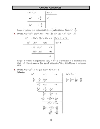 FUNCIONES POLINOMIALES 
79 
4x³ +3x² 3x³+2 
4x³ + 
8 
3 
 
4 
3 
3x² + 
8 
3 
Luego el cociente es el polinomio 
4 
( ) 
3 
Q x   y el residuo es 2 8 
( ) 3 . 
3 
R x  x  
3. Dividir P(x) = 4x4 + 20x³ + 25x²  10x  50 por D(x) = 2x³ + 5x²  10. 
4x4 + 20x³ + 25x²  10x 50 2x³ + 5x²  10 
4x4  10x³ +10x 2x + 5 
+10x³ +25x² 50 
10x³ 25x² +50 
0 
Luego el cociente es el polinomio Q(x) = 2x + 5 y el residuo es el polinomio nulo 
R(x) = 0. En este caso se dice que el polinomio P(x) es divisible por el polinomio 
D(x). 
4. Dividir P(x) = 2x5  x³ + x por D(x) = 3x² + 2x  1. 
Solución: 
2x5  x³ + x 3x² + 2x – 1 
 
6 
3 
x5  
4 
3 
x4 + 
2 
3 
x³ 
2 
3 
x³ - 
4 
9 
x² + 
5 
27 
x - 
22 
81 
 
4 
3 
x4  
1 
3 
x³ + x 
4 
3 
x4 + 
8 
9 
x³  
4 
9 
x² 
5 
9 
x³  
4 
9 
x² + x 
 
5 
9 
x³  
10 
27 
x² + 
5 
27 
x 
 
22 
27 
x² + 
32 
27 
x 
22 
27 
x² + 
44 
81 
x  
22 
81 
140 
81 
x  
22 
81 
 