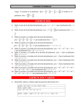 FUNCIONES POLINOMIALES 
80 
Luego el cociente es el polinomio Q(x) = 
2 
3 
x³  
4 
9 
x² + 
5 
27 
x  
22 
81 
y el residuo es el 
polinomio R(x) = 
140 
81 
x  
22 
81 
. 
EJERCICIOS 
1. Halle el resto de la división del polinomio p(x) = x³  2x + 1 por el polinomio D(x) = x 
+ 2. 
2. Halle el resto de la división del polinomio p(x) = x4  
1 
3 
x  
11 
8 
por el polinomio D(x) = x + 
1 
2 
. 
3. Halle el cociente y el residuo de la división del polinomio 
p(x) = 
1 
4 
x4  
3 
2 
x³ + 
4 
5 
x²  
5 
3 
x + 3 por el polinomio D(x) =  
1 
3 
+ x². 
4. Halle el cociente y el residuo de la división del polinomio 
p(x) = 
1 
2 
x7  
3 
5 
x4 + 
2 
5 
x²  
5 
7 
x + 8 por el polinomio D(x) =  x³ + x²  1. 
5. Halle el cociente y el residuo de la división del polinomio p(x) = 4x7  5x4 + 6x²  3x + 
1 por el polinomio D(x) = 2x³  x² x  2. 
6. Halle el cociente y el residuo de la división del polinomio p(x) = x8por el polinomio 
D(x) = x² + x + 1. 
7. Halle el cociente y el residuo de la división del polinomio p(x) = x8por el polinomio D(x) 
= x³ + x² + x + 1. 
8. Halle el cociente y el residuo de la división del polinomio p(x) = x8por el polinomio D(x) 
= x4 + x³ + x² + x + 1. 
9. Halle el cociente y el residuo de la división del polinomio p(x) = x8por el polinomio D(x) 
= x5 + x4 + x³ + x² + x + 1. 
10. Halle el cociente y el residuo de la división del polinomio p(x) = 9x9 + 8x8  7x7  6x6 + 
5x5  4x4 + 3x³  2x² + x por el polinomio D(x) = x4  x² + 1. 
11. Halle el cociente y el residuo de la división del polinomio p(x) = 9x9 + 8x8  7x7  6x6 + 
5x5  4x4 + 3x³  2x² + x por el polinomio D(x) = x4  x² + 1. 
EJERCICIOS VARIOS 
1. Desarrollar, reducir y ordenar según las potencias decrecientes de x. 
a) (2x + 1)² + 4x²  1 + (x + 1)( 5  8x ) 
b) (2  x)²(1 + 4x)³ 
c) (x + 1)³ + (x + 1)² + (x + 1) + 1 
d) (5x  3)(2x  1)(x³ + x4  1)  (x³ + x² + x  1)( x + 1) 
 