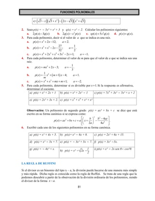 FUNCIONES POLINOMIALES 
81 
e)       2 3 3  x 3  x  2x  3 x  3 
2. Sean p(x) =  5x³ + x² + 3 y q(x) = x²  2. Calcular los polinomios siguientes: 
a. 2p(x) 3q(x) b. 2 2q(x)  x p(x) c. 2 xp(x) 5x q(x) d. p(x) q(x). 
3. Para cada polinomio, decir si el valor de a que se indica es una raíz. 
a. 3 p(x)  x  2x 12; a  2. 
b. 5 3 27 1 
( ) 2 ; . 
32 2 
p x  x  x  x  a  
c. 6 5 4 3 p(x)  x  2x  x 3x 2x 1; a  1. 
4. Para cada polinomio, determinar el valor de m para que el valor de a que se indica sea una 
raíz. 
a. 3 1 
( ) 2 3; . 
3 
p x  mx  x  a   
b.   2 1 
p(x) x m 1 x 4; a 1. 
m 
     
c. 4 3 p(x)  x  x mx m1; a  2. 
5. Para cada polinomio, determinar si es divisible por x 1.Si la respuesta es afirmativa, 
determinar el cociente. 
a) p(x) = x² + 2x + 1 b) p(x) = x³ + 2x²  1 c) p(x) = 7x4 + 3x³  5x² + x + 2 
e) p(x) = 2x² + 3x + 2. c) p(x) = x5 + x4 + x³ + x² 
Observación: Un polinomio de segundo grado p(x) = ax² + bx + c se dice que está 
escrito en su forma canónica si se expresa como: 
2 2 
2 
2 
4 
( ) . 
2 4 
b b ac 
p x ax bx c a x 
a a 
    
         
   
6. Escribir cada uno de los siguientes polinomios en su forma canónica. 
a) p(x) = x² + 4x + 5. b) p(x)= x²  6x + 8. c) p(x) = 2x² + 6x + 15. 
d) p(x) = x²  5x + 7. e) p(x) =  3x² + 5x  7. f) p(x) = 3x² 5x. 
g) p(x) =  4x² + x. 
h) p(x) = x²  2x  
1 
2 
. 
i) p(x) = x²  2x sen θ  cos²θ. 
LA REGLA DE RUFFINI 
Si el divisor es un binomio del tipo x – a, la división puede hacerse de una manera más simple 
y más rápida. Dicha regla es conocida como la regla de Ruffini. Se trata de una regla que la 
podemos descubrir a partir de la observación de la división ordinaria de los polinomios, siendo 
el divisor de la forma x a. 
 