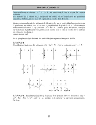 FUNCIONES POLINOMIALES 
83 
Sumamos la cuarta columna:  7 + 15 = 8 y así obtenemos el 8 de la tercera fila y cuarta 
columna. 
Los números de la tercera fila, a excepción del último, son los coeficientes del polinomio 
cociente y el último, en este caso el 8 representa el residuo de la división. 
Observemos que el grado del polinomio dividendo es 3 y que el grado del polinomio divisor es 
1, por lo que, en nuestro caso, el cociente es un polinomio de grado 3 – 1 = 2, el mismo que 
tiene como coeficientes 2; 3 y 5; es decir 2x2 + 3x + 5. Como el grado del residuo, tiene que 
ser menor que el grado del divisor, entonces en nuestro caso es cero; el residuo por lo tanto es 
un polinomio constante, o 
sea un número real. 
En el ejemplo que sigue daremos una aplicación paso a paso de la regla de Ruffini. 
EJEMPLO 2. 
Consideremos la división del polinomio p(x) = 3x3 + 7x2 –5 por el polinomio q(x) = x + 2. 
EJEMPLO 3. Encontrar el cociente y el residuo de la división entre los polinomios p(x) = 
2x4 – 3ax3 –2a3x + 3 a4y q(x) = x – a, donde x es la variable y a representa una constante. 
Se tiene: 
 