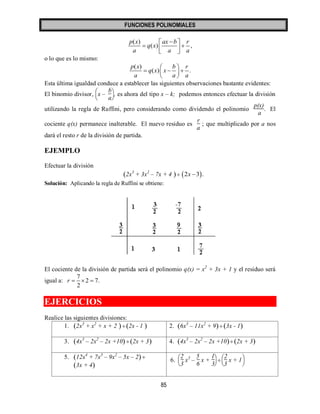 FUNCIONES POLINOMIALES 
85 
( ) 
( ) , 
p x ax b r 
q x 
a a a 
   
    
  
o lo que es lo mismo: 
( ) 
( ) . 
p x b r 
q x x 
a a a 
  
     
  
Esta última igualdad conduce a establecer las siguientes observaciones bastante evidentes: 
El binomio divisor, 
   
   
x – 
b 
a 
, es ahora del tipo x – k; podemos entonces efectuar la división 
utilizando la regla de Ruffini, pero considerando como dividendo el polinomio 
p(x) 
a 
. El 
cociente q(x) permanece inalterable. El nuevo residuo es 
r 
a 
; que multiplicado por a nos 
dará el resto r de la división de partida. 
EJEMPLO 
Efectuar la división 
(2x ) 3 + 3x2 – 7x + 4  2x 3. 
Solución: Aplicando la regla de Ruffini se obtiene: 
El cociente de la división de partida será el polinomio q(x) = x2 + 3x + 1 y el residuo será 
igual a: 
7 
2 7. 
2 
r    
EJERCICIOS 
Realice las siguientes divisiones: 
1. (2x ) 3 + x2 + x + 2 (2x - 1 ) 2. (6x ) 3 – 11x2 + 9  (3x - 1) 
3. (4x ) 3 – 2x2 – 2x +10 (2x + 3) 4. (4x ) 3 – 2x2 – 2x +10 (2x + 3) 
5. (12x ) 4 + 7x3 – 9x2 – 5x – 2  
(3x + 4) 
6. 
   
   
2 
3 
x3 – 
5 
6 
x + 
1 
3 
 
   
   
2 
3 
x + 1 
 