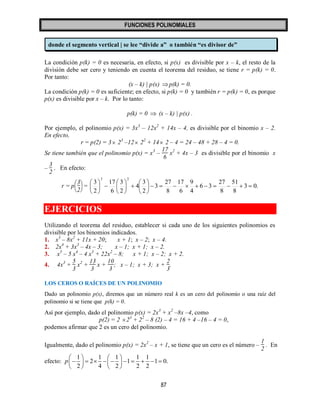 FUNCIONES POLINOMIALES 
87 
donde el segmento vertical | se lee “divide a” o también “es divisor de” 
La condición p(k) = 0 es necesaria, en efecto, si p(x) es divisible por x – k, el resto de la 
división debe ser cero y teniendo en cuenta el teorema del residuo, se tiene r = p(k) = 0. 
Por tanto: 
(x – k) | p(x) p(k) = 0. 
La condición p(k) = 0 es suficiente; en efecto, si p(k) = 0 y también r = p(k) = 0, es porque 
p(x) es divisible por x – k. Por lo tanto: 
p(k) = 0  (x – k) | p(x) . 
Por ejemplo, el polinomio p(x) = 3x3 – 12x2 + 14x – 4, es divisible por el binomio x – 2. 
En efecto, 
r = p(2) = 3 23 –12 22 + 14 2 – 4 = 24 – 48 + 28 – 4 = 0. 
Se tiene también que el polinomio p(x) = x3 – 
17 
6 
x2 + 4x – 3 es divisible por el binomio x 
– 
3 
2 
. En efecto: 
r = p 
   
   
3 
2 
= 3 0. 
8 
51 
8 
27 
6 3 
4 
9 
6 
17 
8 
27 
3 
2 
3 
4 
2 
3 
6 
17 
2 
3 
3 2 
           
 
 
 
  
 
 
 
  
 
 
 
EJERCICIOS 
Utilizando el teorema del residuo, establecer si cada uno de los siguientes polinomios es 
divisible por los binomios indicados. 
1. x3 – 8x2 + 11x + 20; x + 1; x – 2; x – 4. 
2. 2x4 + 3x3 – 4x – 3; x – 1; x + 1; x – 2. 
3. x5 – 5 x4 – 4 x3 + 22x2 – 8; x + 1; x – 2; x + 2. 
4. 4x3 + 
5 
3 
x2 + 
13 
3 
x + 
10 
3 
; x – 1; x + 3; x + 
2 
3 
. 
LOS CEROS O RAÍCES DE UN POLINOMIO 
Dado un polinomio p(x), diremos que un número real k es un cero del polinomio o una raíz del 
polinomio si se tiene que p(k) = 0. 
Así por ejemplo, dado el polinomio p(x) = 2x3 + x2 –8x –4, como 
p(2) = 2 23 + 22 – 8 (2) – 4 = 16 + 4 –16 – 4 = 0, 
podemos afirmar que 2 es un cero del polinomio. 
Igualmente, dado el polinomio p(x) = 2x2 – x + 1, se tiene que un cero es el número – 
1 
2 
. En 
efecto: 
1 1 1 1 1 
2 1 1 0. 
2 4 2 2 2 
p 
    
           
    
 