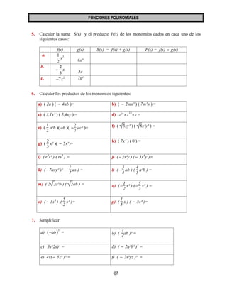 FUNCIONES POLINOMIALES 
67 
5. Calcular la suma S(x) y el producto P(x) de los monomios dados en cada uno de los 
siguientes casos: 
f(x) g(x) S(x) = f(x) + g(x) P(x) = f(x)  g(x) 
a. 3 
2 
1 
x 
6x³ 
b. 
x 
3 
2 
 
5x 
c. 7x2 7x² 
6. Calcular los productos de los monomios siguientes: 
a) ( 2a ) (  4ab )= b) (  2mn² ) ( 7m²n ) = 
c) ( 3,1x² ) ( 5,4xy ) = d) z²¹  z18 z = 
e) ( 
1 
2 
a²b )( ab )(  
2 
7 
ac² )= f) ( 3xy² ) ( 8x²y³ ) = 
g) ( 
2 
3 
x² )(  5x³)= 
h) ( 7x² ) ( 0 ) = 
i) ( r4s³ ) ( rs4 ) = j) ( 5x²y ) (  3x4y7)= 
k) ( 7axy² )(  
1 
7 
ax ) = l) (  
3 
4 
ab ) ( 
4 
5 
a²b ) = 
m) ( 2 2a²b ) ( 2ab ) = n) (  
1 
2 
x³ ) (  
5 
3 
x² ) = 
o) (  3x4 ) ( 
5 
2 
x² )= p) ( 
1 
5 
x ) (  5x³ )= 
7. Simplificar: 
a)  2 
ab = b) ( 
3 
4 
ab )³ = 
c) 3y(2y)³ = d) (  2a²b³ )5 = 
e) 4x(  5x² )³ = f) (  2x²yz )³ = 
 