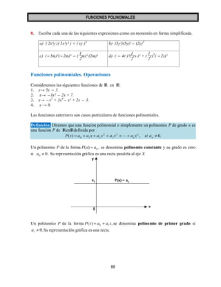 FUNCIONES POLINOMIALES 
68 
8. Escriba cada una de las siguientes expresiones como un monomio en forma simplificada. 
a) ( 2x²y )( 5x²y³ ) + ( xy )4 b) (3y²)(5y)³  (2y)5 
c) ( 5m)²( 2m)³  ( 
1 
2 
m)² (2m)³ d) (  4r )³( 
1 
2 
rs )² + ( 
1 
2 
r)5( 2s)² 
Funciones polinomiales. Operaciones 
Consideremos las siguientes funciones de IR en IR. 
1. x→ 5x  3. 
2. x→ 3x²  2x + 7. 
3. x→ x5 + 3x4  x² + 2x  3. 
4. x → 8. 
Las funciones anteriores son casos particulares de funciones polinomiales. 
Definición. Diremos que una función polinomial o simplemente un polinomio P de grado n es 
una función P de IRenIRdefinida por 
( ) , 0. 3 
3 
2 
0 1 2        n 
n 
n P x a a x a x a x  a x si a 
Un polinomio P de la forma 0 P(x)  a , se denomina polinomio constante y su grado es cero 
si 0 0 a  . Su representación gráfica es una recta paralela al eje X. 
Un polinomio P de la forma ( ) , 0 1P x  a  a x se denomina polinomio de primer grado si 
0. 1 a  Su representación gráfica es una recta. 
 