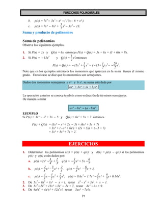 FUNCIONES POLINOMIALES 
71 
b. p(x) = 7x6  5x7  x²  ( 10x – 6 + x³ ). 
c. p(x) = 7x³  8x² + 
5 
7 
x4  3x6  13. 
Suma y producto de polinomios 
Suma de polinomios 
Observe los siguientes ejemplos. 
1. Si P(x) = 3x y Q(x) = 6x entonces P(x) + Q(x) = 3x + 6x = (3 + 6)x = 9x. 
2. Si P(x) = 15x5 y Q(x) = 
1 
2 
x5entonces 
P(x) + Q(x) = 15x5 + 
1 
2 
x5 = ( 15+ 
1 
2 
) x5=  
29 
2 
x5. 
Note que en los ejemplos anteriores los monomios que aparecen en la suma tienen el mismo 
grado. En tal caso se dice que los monomios son semejantes. 
Dados dos monomios semejantes a xⁿ y b xⁿ, su suma está dada por 
axⁿ + bxⁿ = (a + b)xⁿ. 
La operación anterior se conoce también como reducción de términos semejantes. 
De manera similar 
( ) . n n n ax  bx  a  b x 
EJEMPLO 
Si P(x) = 3x³  x² + 2x  5 y Q(x) = 6x² + 5x + 7 entonces 
P(x) + Q(x) = (3x³  x² + 2x  5) + (6x² + 5x + 7) 
= 3x³ + ( x² + 6x²) + (2x + 5x) + ( 5 + 7) 
= 3x³ + 5x² + 7x + 2. 
EJERCICIOS 
1. Determinar los polinomios s(x) = p(x) + q(x), y d(x) = p(x)  q(x) si los polinomios 
p(x) y q(x) están dados por: 
a. p(x) =2x²  
3 
4 
x + 
2 
3 
, q(x) =  
1 
5 
x² + 5x  
6 
7 
. 
b. p(x) = 
2 
5 
x³  
3 
4 
x² + 
2 
3 
, q(x) = 
3 
5 
x²  
6 
7 
x + 3. 
c. p(x) = 
1 
3 
x – 
1 
2 
x5 + 
2 
5 
x4, q(x) = 0.6x5  1.7x³  
3 
5 
x² + 
6 
7 
x+ 0.14x4. 
2. De 5x7  6x5 + 3x²  x + 1, restar x8 – x4 + 3x² + x  1. 
3. De 5x5 2x4 + 13x³ 3x²  2x + 7, restar 4x² 3x + 9. 
4. De 6a²x4 + 4a³x³ + 12a4x², restar 5ax² 7a²x. 
 