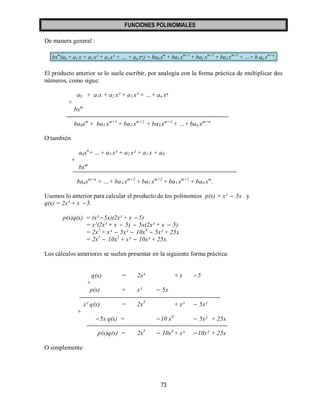 FUNCIONES POLINOMIALES 
73 
De manera general : 
bxm(a0 + a1 x + a2 x² + a3 x³ + … + an xⁿ) = ba0 xm + ba1 xm+1 + ba2 xm+2 + ba3 xm+3 + …+ b an xm+n. 
El producto anterior se lo suele escribir, por analogía con la forma práctica de multiplicar dos 
números, como sigue: 
a0 + a1x + a2 x² + a3 x³ + …+ an xⁿ 
× 
bxm 
ba0xm + ba1 xm+1 + ba2 xm+2 + ba3 xm+3 + …+ ban xm+n 
O también 
anxn+ …+ a3 x³ + a2 x² + a1 x + a0 
× 
bxm 
banxm+n + …+ ba3 xm+3 + ba2 xm+2 + ba1 xm+1 + ba0 xm. 
Usemos lo anterior para calcular el producto de los polinomios p(x) = x²  5x y 
q(x) = 2x³ + x  5. 
p(x)q(x) = (x² 5x)(2x³ + x  5) 
= x²(2x³ + x  5)  5x(2x³ + x  5) 
= 2x5 + x³  5x²  10x4  5x² + 25x 
= 2x5  10x2 + x³  10x² + 25x. 
Los cálculos anteriores se suelen presentar en la siguiente forma práctica: 
q(x) = 2x³ + x 5 
× 
p(x) = x²  5x 
x² q(x) = 2x5 + x³  5x² 
+ 
5x q(x) = 10 x4  5x² + 25x 
p(x)q(x) = 2x5  10x4 + x³ 10x² + 25x 
O simplemente 
 
