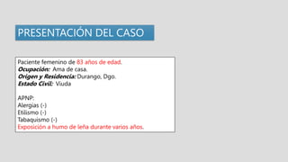 PRESENTACIÓN DEL CASO
Paciente femenino de 83 años de edad.
Ocupación: Ama de casa.
Origen y Residencia: Durango, Dgo.
Estado Civil: Viuda
APNP:
Alergias (-)
Etilismo (-)
Tabaquismo (-)
Exposición a humo de leña durante varios años.
 