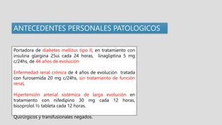 Portadora de diabetes mellitus tipo II, en tratamiento con
insulina glargina 25ui cada 24 horas, linagliptina 5 mg
c/24hs, de 44 años de evolución
Enfermedad renal crónica de 4 años de evolución tratada
con furosemida 20 mg c/24hs, sin tratamiento de función
renal,
Hipertensión arterial sistémica de larga evolución en
tratamiento con nifedipino 30 mg cada 12 horas,
bisoprolol ½ tableta cada 12 horas.
Quirúrgicos y transfusionales negados.
ANTECEDENTES PERSONALES PATOLOGICOS
 