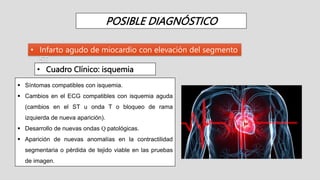 POSIBLE DIAGNÓSTICO
• Infarto agudo de miocardio con elevación del segmento
ST
• Cuadro Clínico: isquemia
 Síntomas compatibles con isquemia.
 Cambios en el ECG compatibles con isquemia aguda
(cambios en el ST u onda T o bloqueo de rama
izquierda de nueva aparición).
 Desarrollo de nuevas ondas Q patológicas.
 Aparición de nuevas anomalías en la contractilidad
segmentaria o pérdida de tejido viable en las pruebas
de imagen.
 