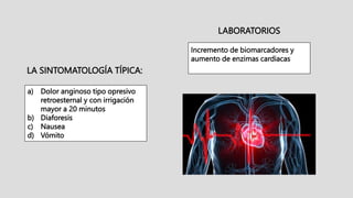 LA SINTOMATOLOGÍA TÍPICA:
a) Dolor anginoso tipo opresivo
retroesternal y con irrigación
mayor a 20 minutos
b) Diaforesis
c) Nausea
d) Vómito
LABORATORIOS
Incremento de biomarcadores y
aumento de enzimas cardiacas
 