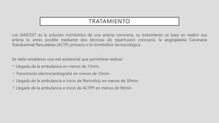 TRATAMIENTO
Los IAMCEST es la oclusión trombótica de una arteria coronaria, su tratamiento se basa en reabrir esa
arteria lo antes posible mediante dos técnicas de reperfusión coronaria, la angioplastia Coronaria
Transluminal Percutánea (ACTP) primaria o la trombólisis farmacológica.
Se debe establecer una red asistencial que permitiese realizar:
 Llegada de la ambulancia en menos de 15min.
 Transmisión electrocardiografía en menos de 10min.
 Llegada de la ambulancia e inicio de fibrinolisis en menos de 30min.
 Llegada de la ambulancia e inicio de ACTPP en menos de 90min.
 