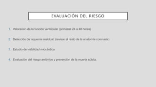 EVALUACIÓN DEL RIESGO
1. Valoración de la función ventricular (primeras 24 a 48 horas)
2. Detección de isquemia residual. (revisar el resto de la anatomía coronaria)
3. Estudio de viabilidad miocárdica
4. Evaluación del riesgo arrítmico y prevención de la muerte súbita.
 