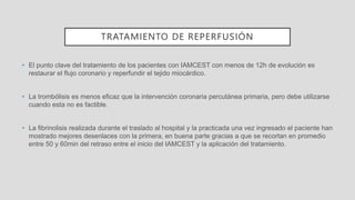 TRATAMIENTO DE REPERFUSIÓN
• El punto clave del tratamiento de los pacientes con IAMCEST con menos de 12h de evolución es
restaurar el flujo coronario y reperfundir el tejido miocárdico.
• La trombólisis es menos eficaz que la intervención coronaria percutánea primaria, pero debe utilizarse
cuando esta no es factible.
• La fibrinolisis realizada durante el traslado al hospital y la practicada una vez ingresado el paciente han
mostrado mejores desenlaces con la primera, en buena parte gracias a que se recortan en promedio
entre 50 y 60min del retraso entre el inicio del IAMCEST y la aplicación del tratamiento.
 