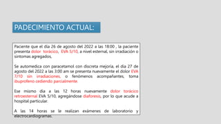 Paciente que el día 26 de agosto del 2022 a las 18:00 , la paciente
presenta dolor torácico, EVA 5/10, a nivel esternal, sin irradiación o
sintomas agregados,
Se automedica con paracetamol con discreta mejoría, el día 27 de
agosto del 2022 a las 3:00 am se presenta nuevamente el dolor EVA
7/10 sin irradiaciones, o fenómenos acompañantes, toma
ibuprofeno cediendo parcialmente.
Ese mismo día a las 12 horas nuevamente dolor torácico
retroesternal EVA 5/10, agregándose diaforesis, por lo que acude a
hospital particular.
A las 14 horas se le realizan exámenes de laboratorio y
electrocardiogramas.
PADECIMIENTO ACTUAL:
 