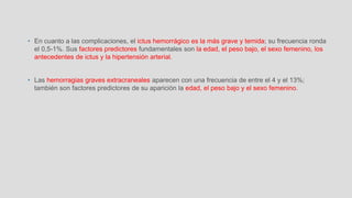 • En cuanto a las complicaciones, el ictus hemorrágico es la más grave y temida; su frecuencia ronda
el 0,5-1%. Sus factores predictores fundamentales son la edad, el peso bajo, el sexo femenino, los
antecedentes de ictus y la hipertensión arterial.
• Las hemorragias graves extracraneales aparecen con una frecuencia de entre el 4 y el 13%;
también son factores predictores de su aparición la edad, el peso bajo y el sexo femenino.
 
