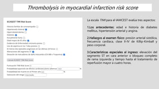 La escala TIMI para el IAMCEST evalúa tres aspectos:
1.Los antecedentes: edad e historia de diabetes
mellitus, hipertensión arterial y angina.
2.Hallazgos al examen físico: presión arterial sistólica,
frecuencia cardíaca, clase II-IV de Killip-Kimball y
peso corporal.
3.Características especiales al ingreso: elevación del
segmento ST en cara anterior o bloqueo completo
de rama izquierda y tiempo hasta el tratamiento de
reperfusión mayor a cuatro horas.
Thrombolysis in myocardial infarction risk score
 