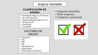 FACTORES DE
RIESGO
CLASIFICACIÓN DE
ANGINA
 Prolongada: Mayor a 20 minutos
 De nueva aparición
 Angina acelerada (clase III o IV)
 De reposo (IV)
 Postinfarto
 Prinzmetal
 Isquemia miocárdica
 Dolor anginoso
 Irradiante / persistente
 Masculino
 EAC
 DM
 ERC
 Hiperlipidemia
 Hipertensión
 Enfermedad A. periferica
Angina inestable
 