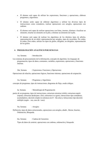    El alumno será capaz de utilizar las expresiones, funciones y operaciones, elaborar
          programas y algoritmos.

         El alumno serán capaz de elaborar algoritmos y utilizar los diversos tipos de
          instrucciones como contadores, realizar operaciones con arreglos, operaciones con
          cadenas.

         El alumno será capaz de realizar operaciones con listas, insertar, eliminar o localizar un
          elemento, insertar un elemento en la pila y eliminar un elemento de la pila.

         El alumno será capaz de realizar los algoritmos de los distintos tipos de arboles,
          representación de un árbol, representación por arreglos, tipos de recorridos: Pre orden,
          In orden, Post orden, utilizar los tipos de grafos, dirigidos, no dirigidos, representación
          de los grafos.


  4. PROGRAMACIÓN ANALÍTICO POR SEMANAS

      1ra. Semana         : Introducción
Los sistemas de procesamiento de la información, concepto de algoritmo, los lenguajes de
      programación, tipos de datos, constantes, variables, expresiones, operaciones y funciones
      internas.


      2da. Semana         : Expresiones, Funciones y Operaciones
Operaciones de relación, operaciones lógicos, funciones internas, operaciones de asignación.


      3ra. Semana         : Programas y Algoritmos
concepto de programas, tipos de instrucciones, diagramas de flujo, seudo códigos.


      4a. Semana          : Metodología de Programación
partes de un programa, tipos de instrucciones, estructura mientras (while), estructura repetir
      (repeat), estructura desde/para (for), estructura ir-a (goto), intrucciones tipo contadores,
      acumuladores, decisión simple (si-entonces-no/if – the-else) y intrucciones tipo decisión
      múltiple (según – sea, caso de / case).


      5ta. Semana         : Arreglos
Definición, tipos de datos estructurados, operaciones con arreglos, añadir , Borrar, Insertar,
     Ordenación, Búsqueda.


      6ta. Semana         : Cadena de Caracteres
      Tipos de datos de carácter, operaciones con cadenas, ordenación y búsqueda.
 